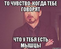 то чувство, когда тебе говорят что у тебя есть мышцы