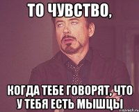 то чувство, когда тебе говорят, что у тебя есть мышцы