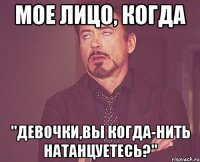 мое лицо, когда "девочки,вы когда-нить натанцуетесь?"