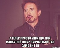  а тепер просто уяви,що твій майбутній лікар навчається так само як і ти