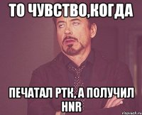 то чувство,когда печатал ртк, а получил hnr