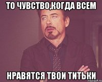 то чувство,когда всем нравятся твои титьки