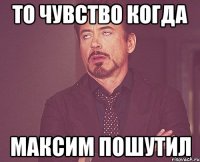 то чувство когда максим пошутил