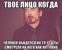 твое лицо когда человек обиделся на то что ты смотрела на него как на говно