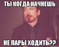 ты когда начнешь не пары ходить??