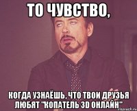 то чувство, когда узнаёшь, что твои друзья любят "копатель 3d онлайн"