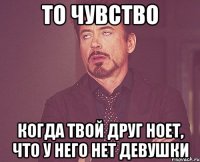 то чувство когда твой друг ноет, что у него нет девушки