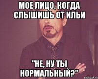 мое лицо, когда слышишь от ильи "не, ну ты нормальный?"