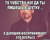 то чувство когда ты пишешь в шутку ... а девушки воспринимают это всерьез