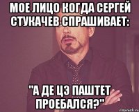 мое лицо когда сергей стукачев спрашивает: "а де цэ паштет проебался?"