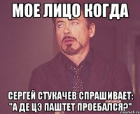 мое лицо когда сергей стукачев спрашивает: "а де цэ паштет проебался?"