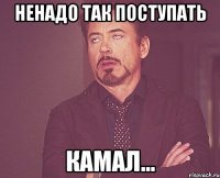 ненадо так поступать камал...