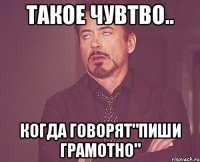 такое чувтво.. когда говорят"пиши грамотно"