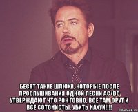  бесят такие шлюхи, которые после прослушивания одной песни ac/dc утверждают что рок говно, все там орут и все сотонисты. убить нахуй!!!