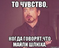 то чувство, когда говорят,что майли шлюха.