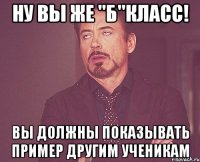 ну вы же "б"класс! вы должны показывать пример другим ученикам