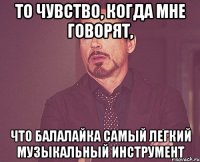 то чувство, когда мне говорят, что балалайка самый легкий музыкальный инструмент