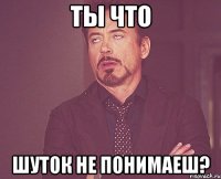 ты что шуток не понимаеш?