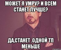 может я умру? и всем станет лучше? да,станет .одной тп меньше