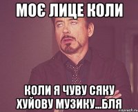 моє лице коли коли я чуву сяку хуйову музику...бля