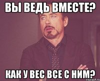 вы ведь вместе? как у вес все с ним?