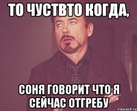 то чуствто когда, соня говорит что я сейчас отгребу