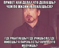 привет, как дела? что делаешь? чем по жизни увлекаешься? где работаешь? где учишься? где живешь? а парень есть? аууууу что молчишь?