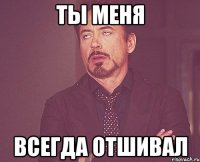 ты меня всегда отшивал