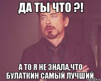 да ты что ?! а то я не знала,что булаткин самый лучший.