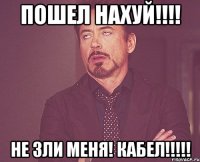 пошел нахуй!!! не зли меня! кабел!!!