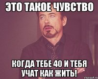 это такое чувство когда тебе 40 и тебя учат как жить!