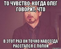 то чувство, когда олег говорит, что в этот раз он точно навсегда расстался с лолой