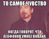 то самое чувство когда говорят, что агафонов умнее вована