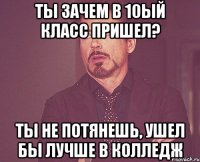 ты зачем в 10ый класс пришел? ты не потянешь, ушел бы лучше в колледж