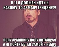 в 11 я должен идти к какому-то арману ерицяну?! полу армянину полу китайцу?! а не пойти бы ей самой к нему!