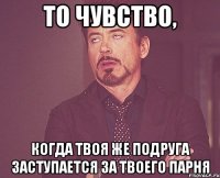 то чувство, когда твоя же подруга заступается за твоего парня