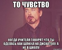 то чувство когда учителя говорят что ты оделась как шлюха на дискатеку, а не в школу