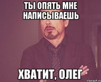 ты опять мне написываешь хватит, олег