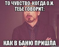 то чувство, когда о.и. тебе говорит: как в баню пришла