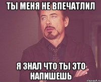 ты меня не впечатлил я знал что ты это напишешь