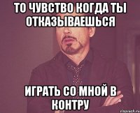 то чувство когда ты отказываешься играть со мной в контру