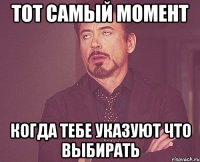 тот самый момент когда тебе указуют что выбирать