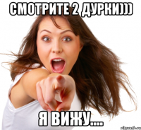 смотрите 2 дурки))) я вижу....