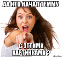 аа кто начал темму с эттими картинками ?