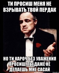 ти просиш меня не взрывать твой пердак но ти кароч без уважения просиш, ты даже не делаешь мне сасай