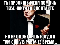 ты просишь меня помочь тебе найти тп вконтакте но не одобряешь когда я там сижу в рабочее время...