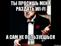 ты просишь меня раздать wi-fi а сам не пользуешься им