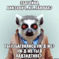 збагойна, анизович...ну...так как? ты узбагоились уж-д-же? уж-д-же ты в падзидтиве?..