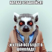 натаха! узбакойся! и у тебя все будет в шоколаде!