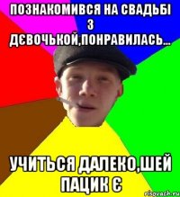 познакомився на свадьбі з дєвочькой,понравилась... учиться далеко,шей пацик є